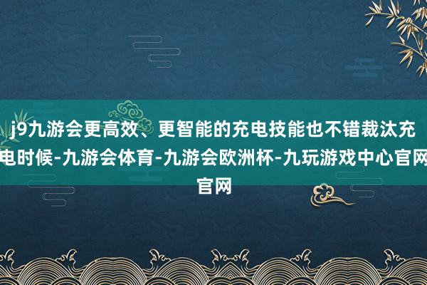j9九游会更高效、更智能的充电技能也不错裁汰充电时候-九游会体育-九游会欧洲杯-九玩游戏中心官网