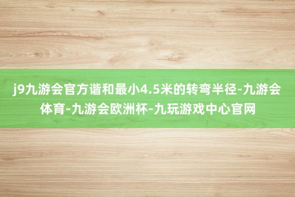 j9九游会官方谐和最小4.5米的转弯半径-九游会体育-九游会欧洲杯-九玩游戏中心官网