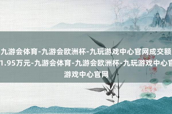 九游会体育-九游会欧洲杯-九玩游戏中心官网成交额971.95万元-九游会体育-九游会欧洲杯-九玩游戏中心官网