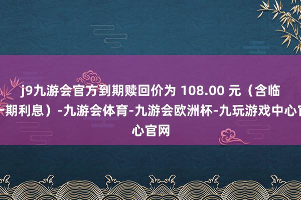 j9九游会官方到期赎回价为 108.00 元（含临了一期利息）-九游会体育-九游会欧洲杯-九玩游戏中心官网
