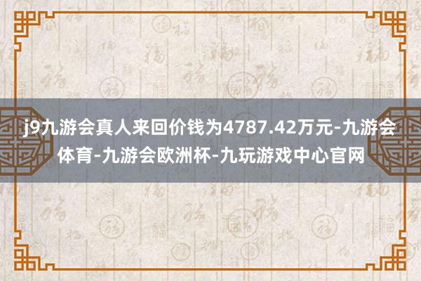 j9九游会真人来回价钱为4787.42万元-九游会体育-九游会欧洲杯-九玩游戏中心官网