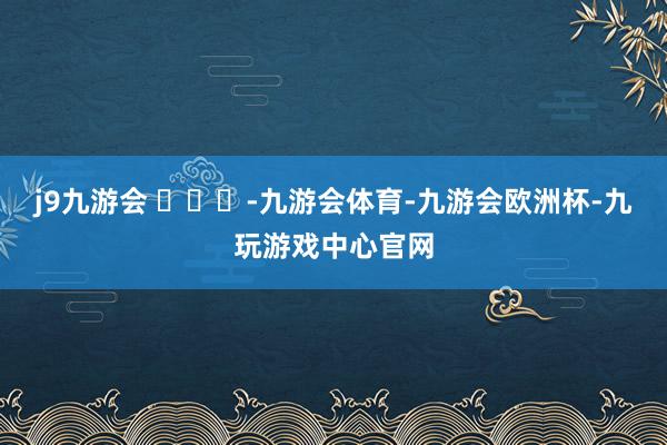 j9九游会 ​​​-九游会体育-九游会欧洲杯-九玩游戏中心官网
