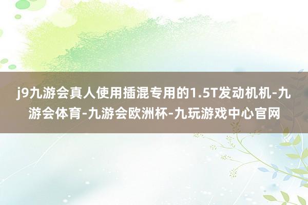 j9九游会真人使用插混专用的1.5T发动机机-九游会体育-九游会欧洲杯-九玩游戏中心官网