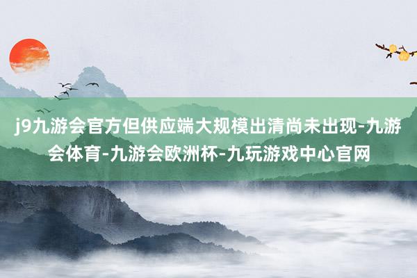 j9九游会官方但供应端大规模出清尚未出现-九游会体育-九游会欧洲杯-九玩游戏中心官网