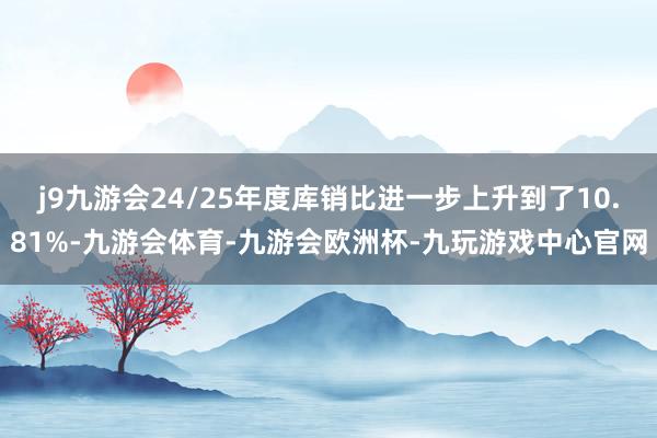 j9九游会24/25年度库销比进一步上升到了10.81%-九游会体育-九游会欧洲杯-九玩游戏中心官网
