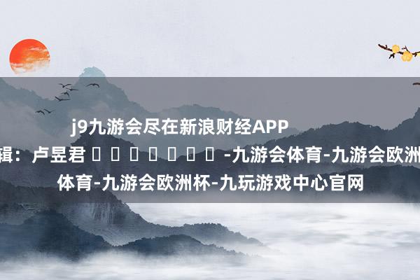 j9九游会尽在新浪财经APP            						背负剪辑：卢昱君 							-九游会体育-九游会欧洲杯-九玩游戏中心官网