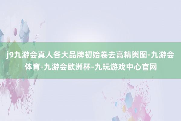 j9九游会真人各大品牌初始卷去高精舆图-九游会体育-九游会欧洲杯-九玩游戏中心官网