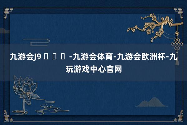 九游会J9 ​​​-九游会体育-九游会欧洲杯-九玩游戏中心官网