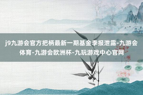 j9九游会官方把柄最新一期基金季报泄露-九游会体育-九游会欧洲杯-九玩游戏中心官网
