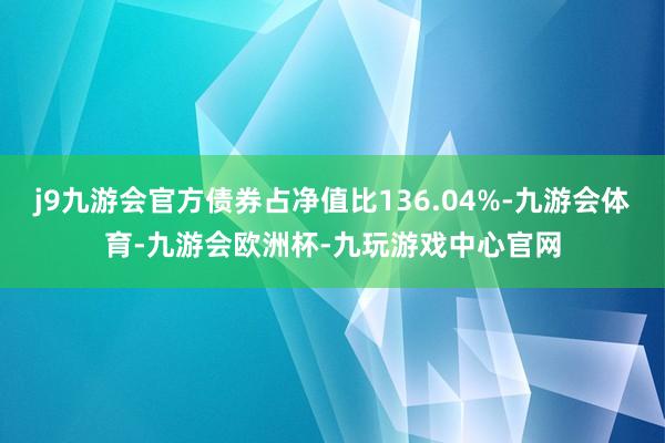 j9九游会官方债券占净值比136.04%-九游会体育-九游会欧洲杯-九玩游戏中心官网