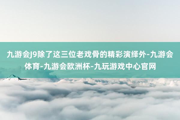 九游会J9除了这三位老戏骨的精彩演绎外-九游会体育-九游会欧洲杯-九玩游戏中心官网