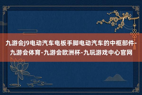 九游会J9电动汽车电板手脚电动汽车的中枢部件-九游会体育-九游会欧洲杯-九玩游戏中心官网