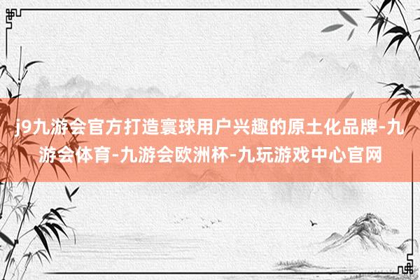 j9九游会官方打造寰球用户兴趣的原土化品牌-九游会体育-九游会欧洲杯-九玩游戏中心官网