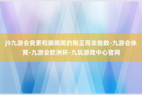 j9九游会我更和顺阛阓的刚正而非指数-九游会体育-九游会欧洲杯-九玩游戏中心官网