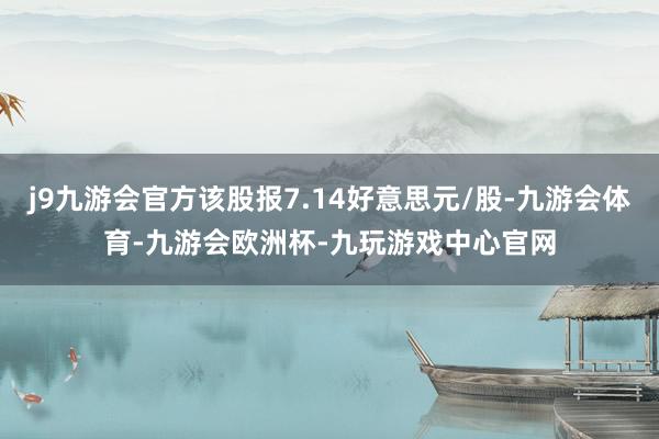 j9九游会官方该股报7.14好意思元/股-九游会体育-九游会欧洲杯-九玩游戏中心官网