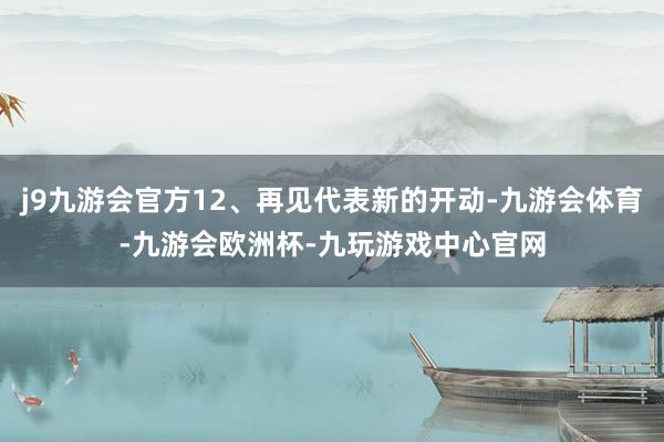 j9九游会官方12、再见代表新的开动-九游会体育-九游会欧洲杯-九玩游戏中心官网