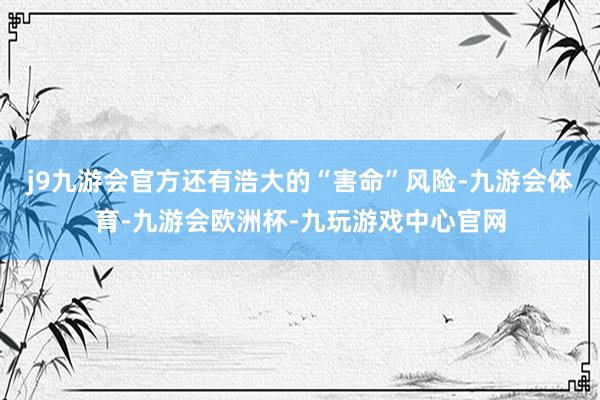 j9九游会官方还有浩大的“害命”风险-九游会体育-九游会欧洲杯-九玩游戏中心官网