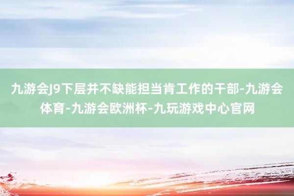 九游会J9下层并不缺能担当肯工作的干部-九游会体育-九游会欧洲杯-九玩游戏中心官网