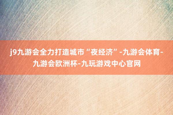 j9九游会全力打造城市“夜经济”-九游会体育-九游会欧洲杯-九玩游戏中心官网