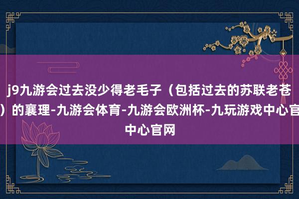 j9九游会过去没少得老毛子（包括过去的苏联老苍老）的襄理-九游会体育-九游会欧洲杯-九玩游戏中心官网