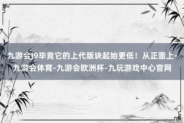 九游会J9毕竟它的上代版块起始更低！从正面上-九游会体育-九游会欧洲杯-九玩游戏中心官网