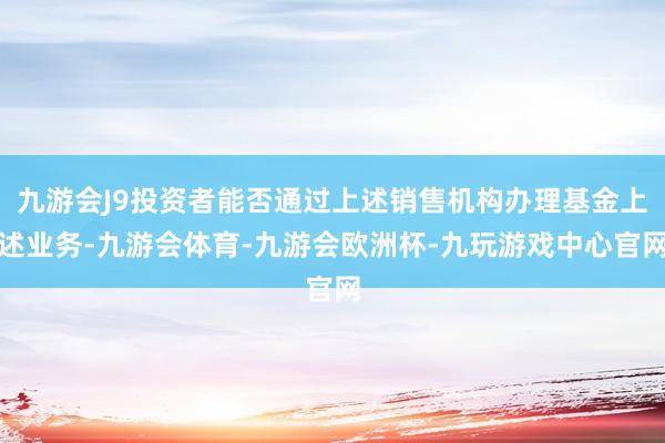 九游会J9投资者能否通过上述销售机构办理基金上述业务-九游会体育-九游会欧洲杯-九玩游戏中心官网
