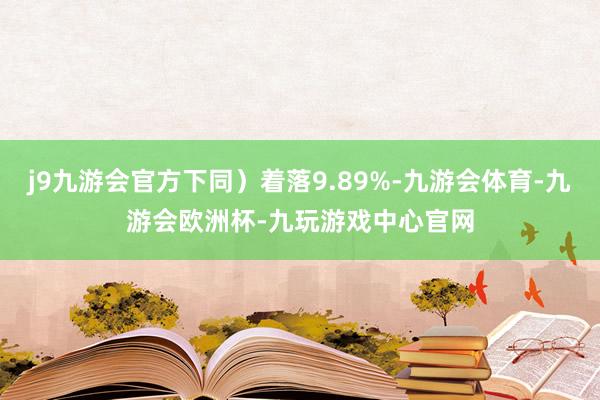 j9九游会官方下同）着落9.89%-九游会体育-九游会欧洲杯-九玩游戏中心官网