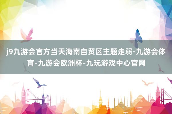 j9九游会官方当天海南自贸区主题走弱-九游会体育-九游会欧洲杯-九玩游戏中心官网