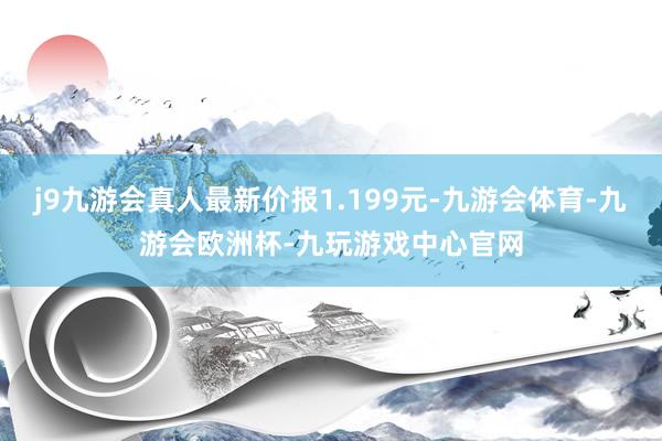 j9九游会真人最新价报1.199元-九游会体育-九游会欧洲杯-九玩游戏中心官网