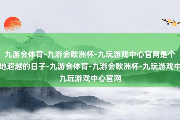 九游会体育-九游会欧洲杯-九玩游戏中心官网是个意旨特地超越的日子-九游会体育-九游会欧洲杯-九玩游戏中心官网