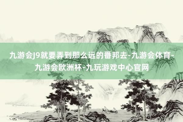 九游会J9就要弄到那么远的番邦去-九游会体育-九游会欧洲杯-九玩游戏中心官网