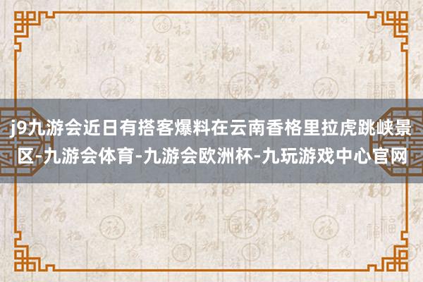 j9九游会近日有搭客爆料在云南香格里拉虎跳峡景区-九游会体育-九游会欧洲杯-九玩游戏中心官网