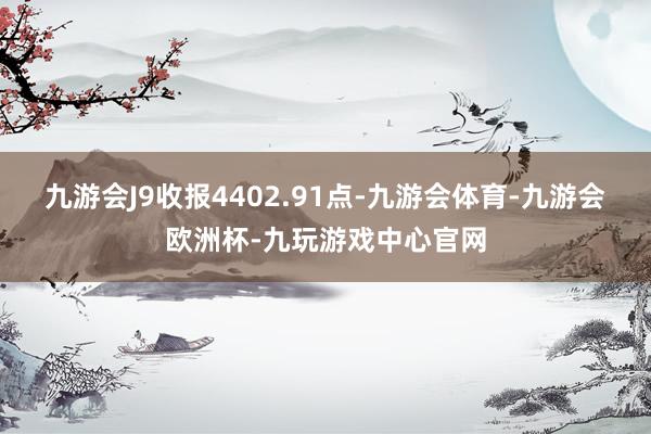 九游会J9收报4402.91点-九游会体育-九游会欧洲杯-九玩游戏中心官网