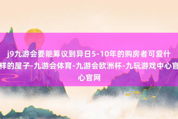 j9九游会要能筹议到异日5-10年的购房者可爱什么样的屋子-九游会体育-九游会欧洲杯-九玩游戏中心官网