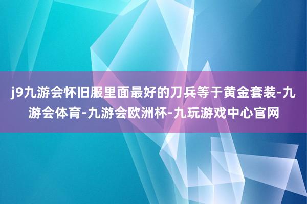 j9九游会怀旧服里面最好的刀兵等于黄金套装-九游会体育-九游会欧洲杯-九玩游戏中心官网