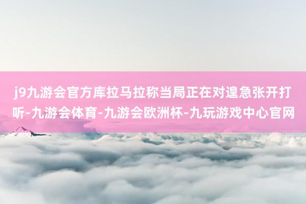j9九游会官方　　库拉马拉称当局正在对遑急张开打听-九游会体育-九游会欧洲杯-九玩游戏中心官网