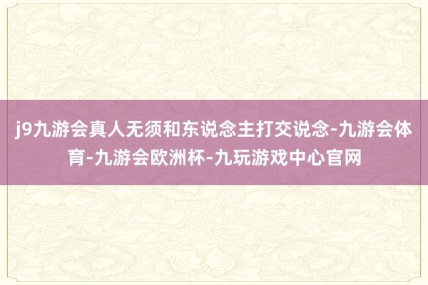 j9九游会真人无须和东说念主打交说念-九游会体育-九游会欧洲杯-九玩游戏中心官网