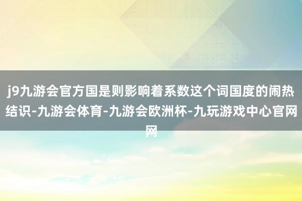 j9九游会官方国是则影响着系数这个词国度的闹热结识-九游会体育-九游会欧洲杯-九玩游戏中心官网