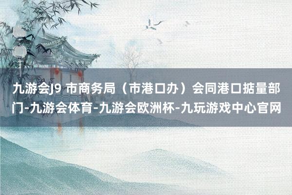 九游会J9 市商务局（市港口办）会同港口掂量部门-九游会体育-九游会欧洲杯-九玩游戏中心官网