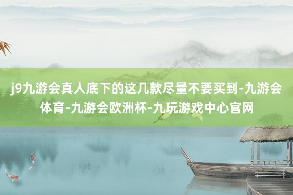 j9九游会真人底下的这几款尽量不要买到-九游会体育-九游会欧洲杯-九玩游戏中心官网