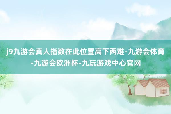 j9九游会真人指数在此位置高下两难-九游会体育-九游会欧洲杯-九玩游戏中心官网