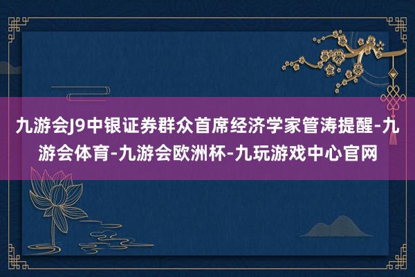 九游会J9中银证券群众首席经济学家管涛提醒-九游会体育-九游会欧洲杯-九玩游戏中心官网