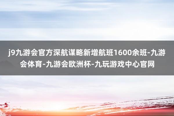 j9九游会官方深航谋略新增航班1600余班-九游会体育-九游会欧洲杯-九玩游戏中心官网