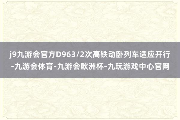 j9九游会官方D963/2次高铁动卧列车适应开行-九游会体育-九游会欧洲杯-九玩游戏中心官网