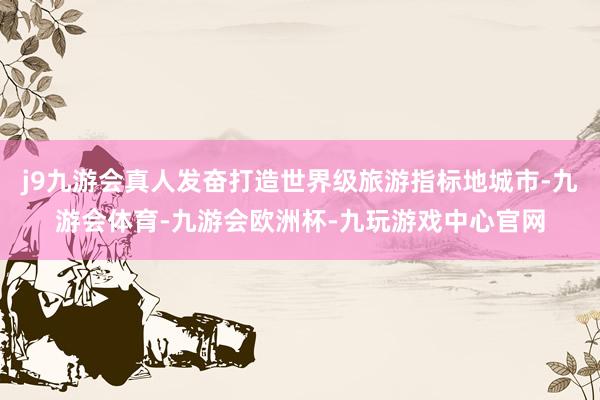 j9九游会真人发奋打造世界级旅游指标地城市-九游会体育-九游会欧洲杯-九玩游戏中心官网