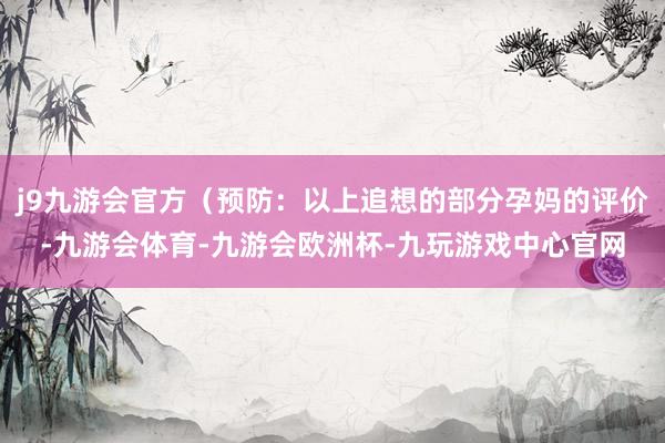 j9九游会官方（预防：以上追想的部分孕妈的评价-九游会体育-九游会欧洲杯-九玩游戏中心官网