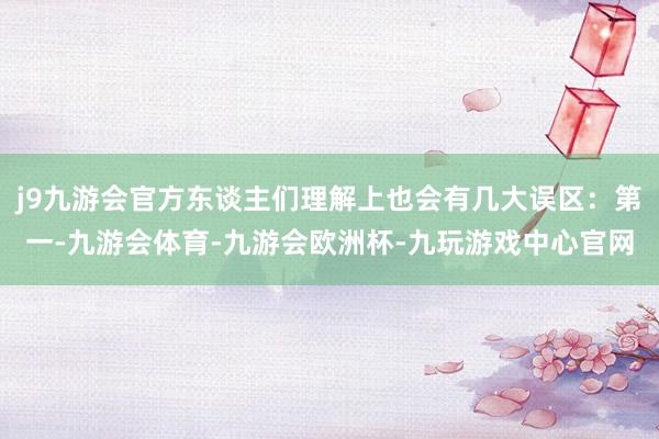 j9九游会官方东谈主们理解上也会有几大误区：第一-九游会体育-九游会欧洲杯-九玩游戏中心官网