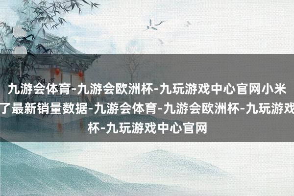 九游会体育-九游会欧洲杯-九玩游戏中心官网小米汽车公布了最新销量数据-九游会体育-九游会欧洲杯-九玩游戏中心官网
