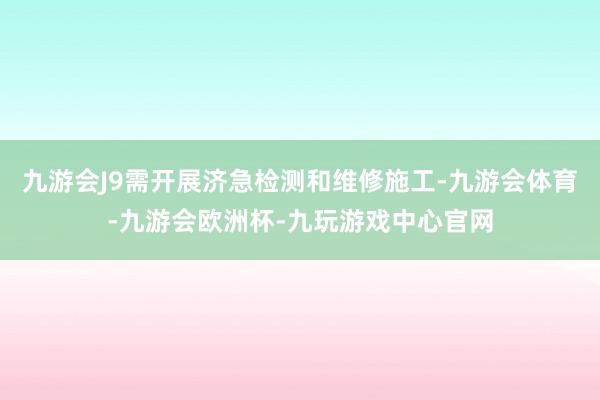 九游会J9需开展济急检测和维修施工-九游会体育-九游会欧洲杯-九玩游戏中心官网