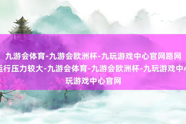 九游会体育-九游会欧洲杯-九玩游戏中心官网路网全体运行压力较大-九游会体育-九游会欧洲杯-九玩游戏中心官网